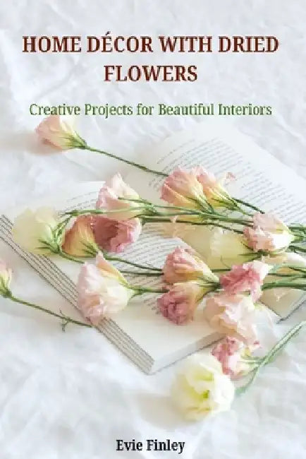 Home Décor with Dried Flowers: Creative Projects for Beautiful Interiors by Evie Finley