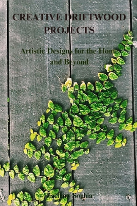 Creative Driftwood Projects: Artistic Designs for the Home and Beyond by Zachary Sophia