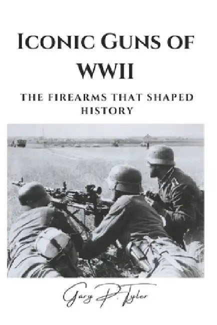 Iconic Guns of WWII: The Firearms That Shaped History by Gary P. Tyler
