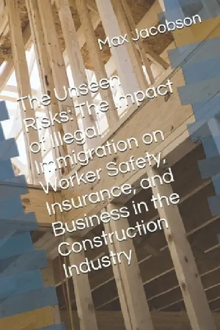 The Unseen Risks: The Impact of Illegal Immigration on Worker Safety, Insurance, and Business in the Construction Industry by Max Jacobson