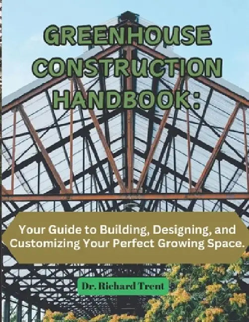 Greenhouse Construction Handbook: Your Guide to Building, Designing, and Customizing Your Perfect Growing Space. by Richard Trent