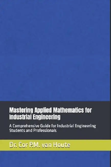 Mastering Applied Mathematics for Industrial Engineering: A Comprehensive Guide for Industrial Engineering Students and Professionals by Cor P. M. Van Houte