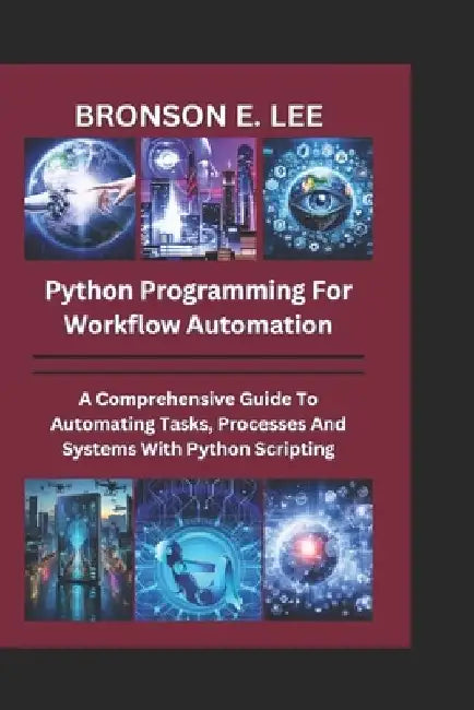 Python Programming for Workflow Automation: A Comprehensive Guide To Automation Tasks, Processes And Systems With Python Scripting by Bronson E. Lee