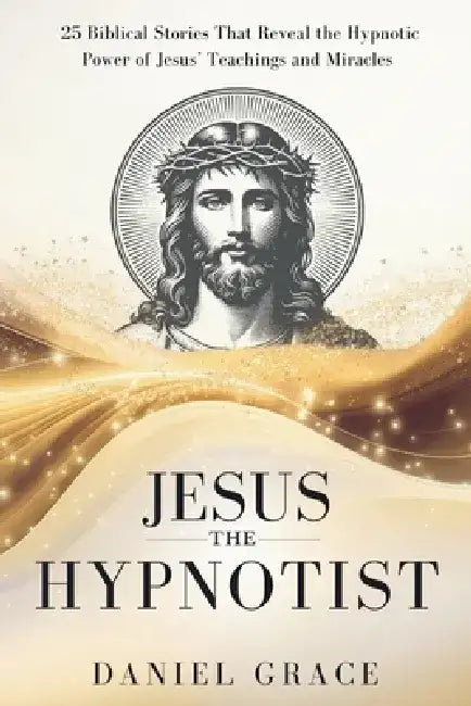 Jesus The Hypnotist: 25 Biblical Stories That Reveal the Hypnotic Power of Jesus' Teachings and Miracles by Daniel Grace