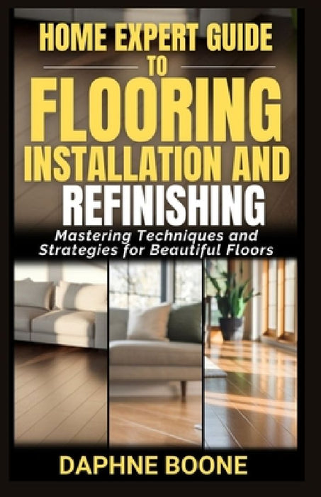 Home Expert Guide to Flooring Installation and Refinishing: Mastering Techniques and Strategies for Beautiful Floors by Daphne Boone