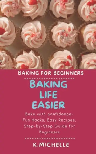 Baking Life Easier: Bake with confidence- Fun Hacks, Easy Recipes, Step-by-Step Guide for Beginners by K. Michelle