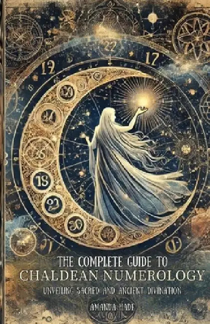 The Complete Guide to Chaldean Numerology: Unveiling Sacred and Ancient Divination by Amanda Hade