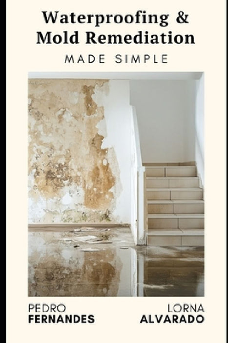 Waterproofing & Mold Remediation Made Simple: The Homeowner's Guide to Preventing Damage and Saving Thousands: A Comprehensive Guide 2025 by Lorna Alvarado