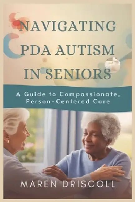Navigating PDA Autism in Seniors: A Guide to Compassionate, Person-Centered Care by Maren Driscoll
