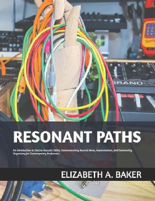 Resonant Paths: An Introduction to Electro-Acoustic Skills, Communicating Musical Ideas, Improvisation, and Community Organising for C by Elizabeth A. Baker