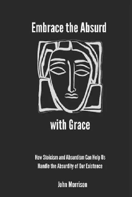 Embrace the Absurd with Grace: How Stoicism and Absurdism Can Help Us Handle the Absurdity of Our Existence by John Morrison