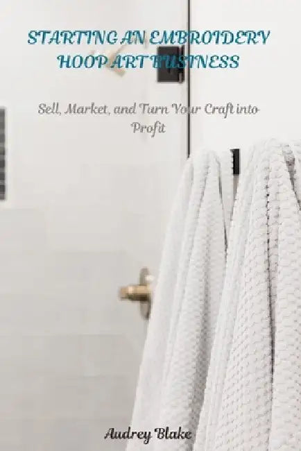 Starting an Embroidery Hoop Art Business: Sell, Maket, and Turn Your Craft into Profit by Audrey Blake