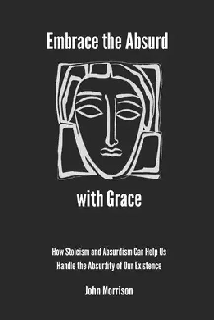 Embrace the Absurd with Grace: How Stoicism and Absurdism Can Help Us Handle the Absurdity of Our Existence by John Morrison