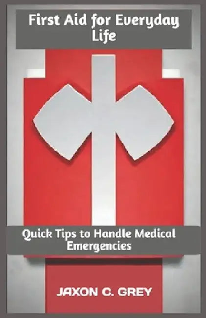 First Aid for Everyday Life: Quick Tips to Handle Medical Emergencies by Jaxon C. Grey