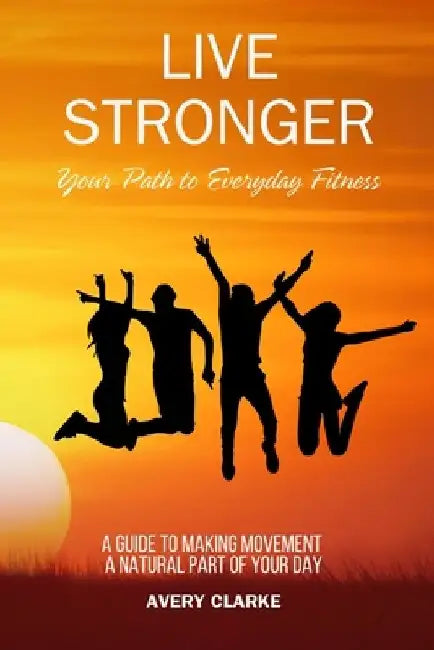 Live Stronger: Your Path to Everyday Fitness: A Guide to Making Movement a Natural Part of Your Day by Avery Clarke