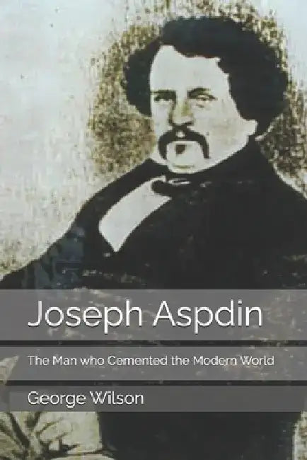 Joseph Aspdin: The Man who Cemented the Modern World by George Wilson