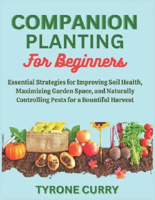 Companion Planting for Beginners: Essential Strategies for Improving Soil Health, Maximizing Garden Space, and Naturally Controlling Pests for a Bount by Tyrone Curry