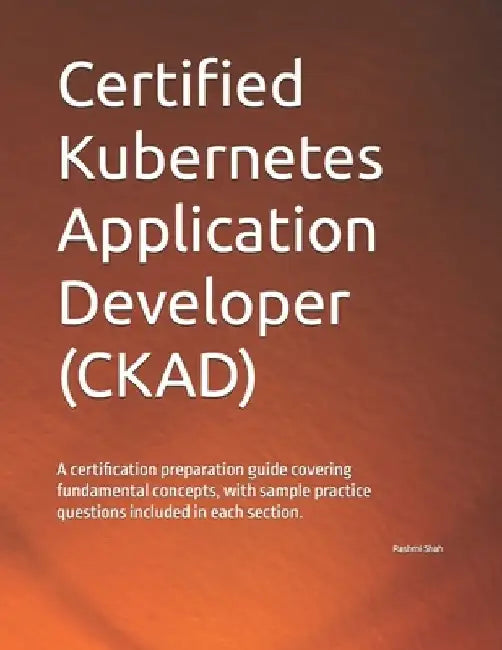 Certified Kubernetes Application Developer (CKAD): A certification preparation guide covering fundamental concepts, with sample practice questions inc by Rashmi Shah