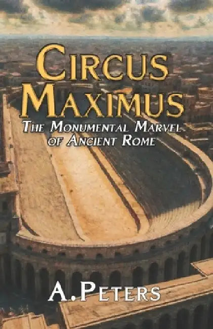 Circus Maximus: The Monumental Marvel of Ancient Rome: Exploring the Design, Materials, and Construction of History's Greatest Arena by A. Peters
