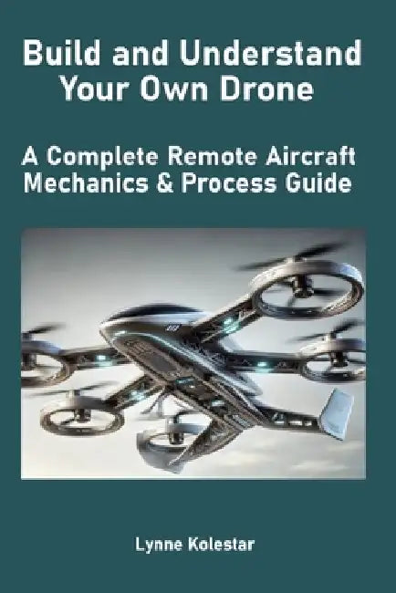Build and Understand Your Own Drone: A Complete Remote Aircraft Mechanics & Process Guide by Lynne Kolestar