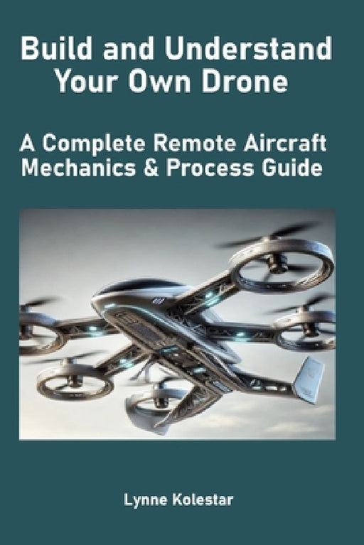 Build and Understand Your Own Drone: A Complete Remote Aircraft Mechanics & Process Guide by Lynne Kolestar