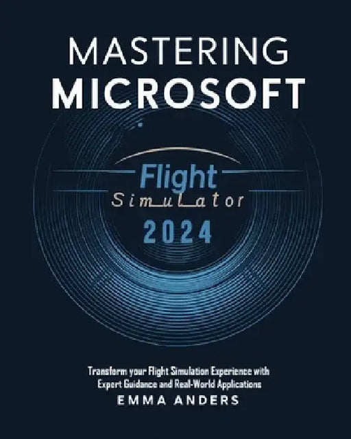 Mastering Microsoft flight Simulator 2024: Transform your Flight Simulation Experience with Expert Guidance and Real-World Applications by Emma Anders