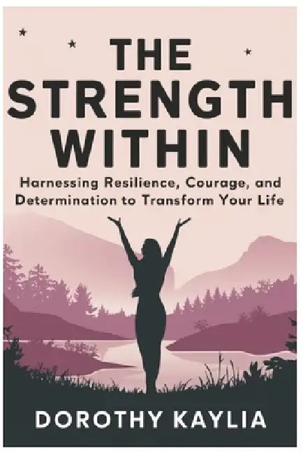 The Strength Within: Harnessing Resilience, Courage, and Determination to Transform Your Life by Dorothy Kaylia