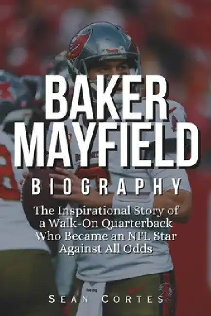 Baker Mayfield Biography: The Inspirational Story of a Walk-On Quarterback Who Became an NFL Star Against All Odds by Sean Cortes