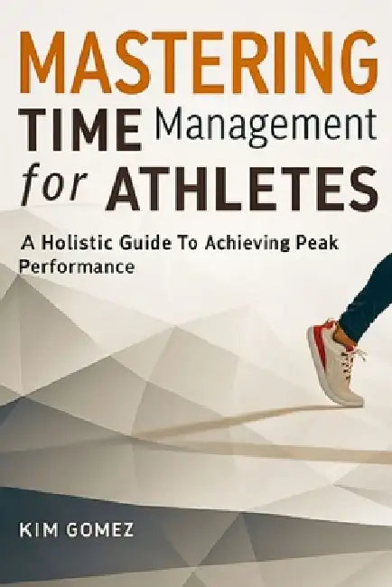 Mastering Time Management for Athletes: A Holistic Guide to Achieving Peak Performance by Kim Gomez