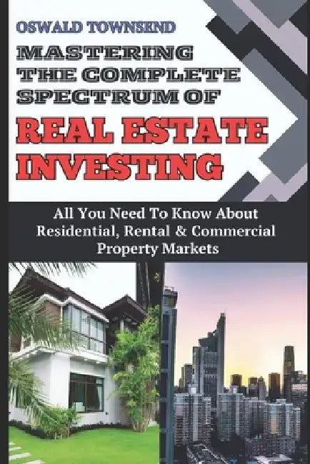Mastering the Broad Spectrum of Real Estate Investing: All You Need To Know About Residential, Rental, And Commercial Property Markets by Oswald Townsend
