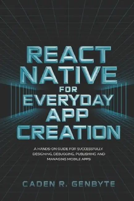 React Native for Everyday App Creation: A Hands-On Guide for Successfully Designing, Debugging, Publishing and Managing Mobile Apps by Caden R. Genbyte