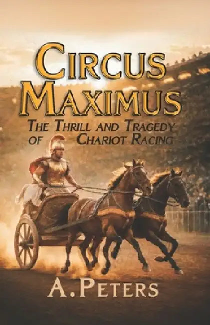 Circus Maximus: The Thrill and Tragedy of Chariot Racing: Speed, Rivalry, and the Pursuit of Glory in Ancient Rome by A. Peters