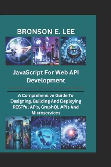 JavaScript for Web API Development: A Comprehensive Guide To Designing, Building And Deploying RESTful APIs, GraphQL APIs And Microservices by Bronson E. Lee