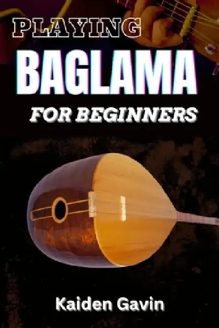 Playing Baglama for Beginners: Learn Essential Scales, Chords, Tuning, Finger picking Styles, Popular Songs, Practice Exercises, And Rhythms To Play by Kaiden Gavin