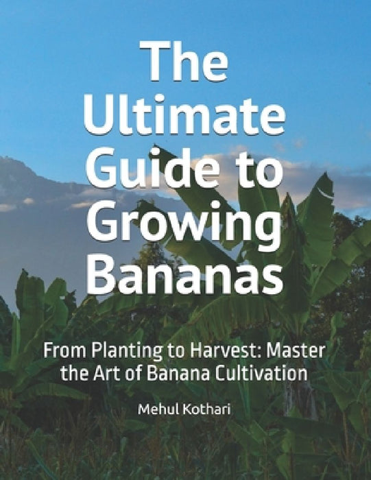 The Ultimate Guide to Growing Bananas: From Planting to Harvest: Master the Art of Banana Cultivation by Mehul Kothari