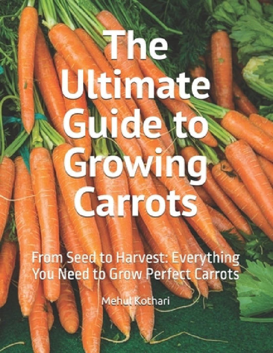The Ultimate Guide to Growing Carrots: From Seed to Harvest: Everything You Need to Grow Perfect Carrots by Mehul Kothari