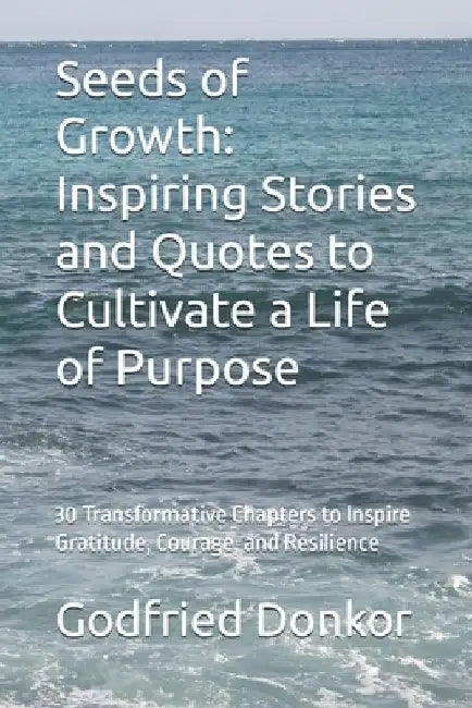 Seeds of Growth: Inspiring Stories and Quotes to Cultivate a Life of Purpose: 30 Transformative Chapters to Inspire Gratitude, Courage, and Resilience by Godfried Donkor
