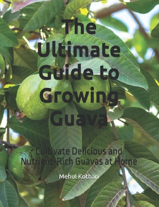 The Ultimate Guide to Growing Guava: Cultivate Delicious and Nutrient-Rich Guavas at Home by Mehul Kothari