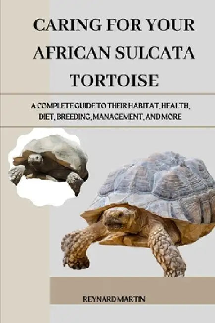 Caring for Your African Sulcata Tortoise: A Complete Guide to Their Habitat, Health, Diet, Breeding, Management, and More by Reynard Martin