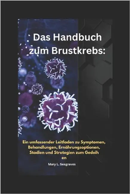 Das Handbuch zum Brustkrebs: Ein umfassender Leitfaden zu Symptomen, Behandlungen, Ernährungsoptionen, Stadien und Strategien zum Gedeihen by Seagraves, Mary L.