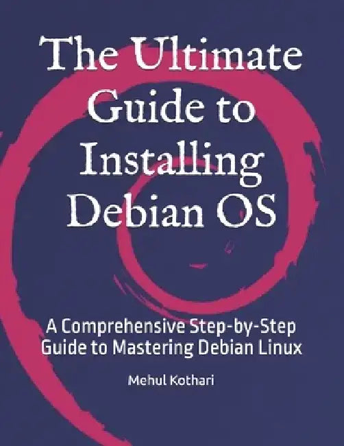 The Ultimate Guide to Installing Debian OS: A Comprehensive Step-by-Step Guide to Mastering Debian Linux by Mehul Kothari
