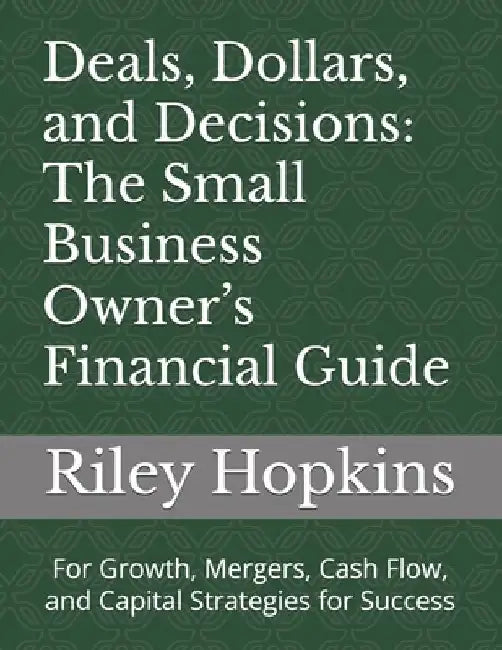 Deals, Dollars, and Decisions: The Small Business Owner's Financial Guide: For Growth, Mergers, Cash Flow, and Capital Strategies for Success by Riley Hopkins