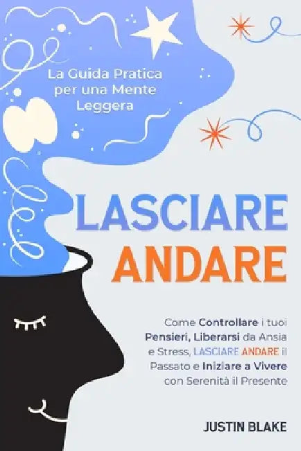 Lasciare Andare: La Guida Pratica per una Mente Leggera. Come Controllare i tuoi Pensieri, Liberarsi da Ansia e Stress, Lasciare Andare il Passato e I by Justin Blake