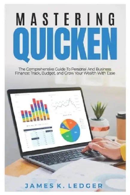 Mastering Quicken: The Comprehensive Guide to Personal and Business Finance: Track, Budget, and Grow Your Wealth with Ease by James K. Ledger