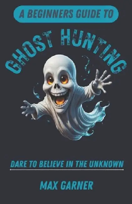 A Beginners Guide to Ghost Hunting: Dare to Believe in the Unknown by Max Garner