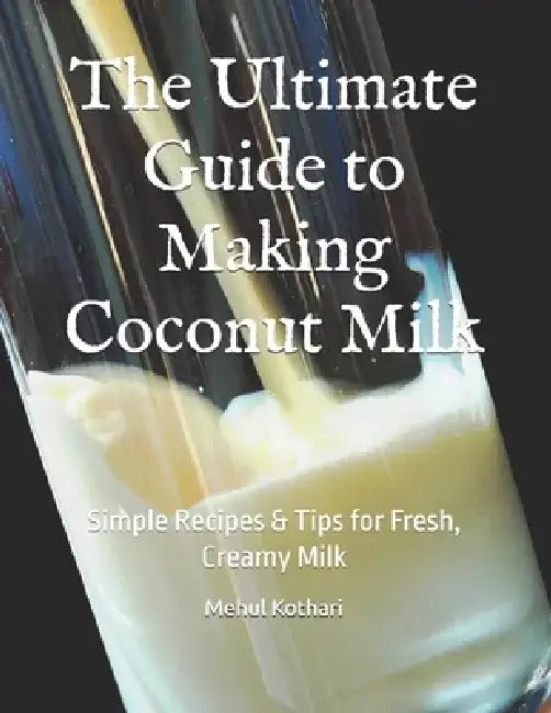 The Ultimate Guide to Making Coconut Milk: Simple Recipes & Tips for Fresh, Creamy Milk by Mehul Kothari