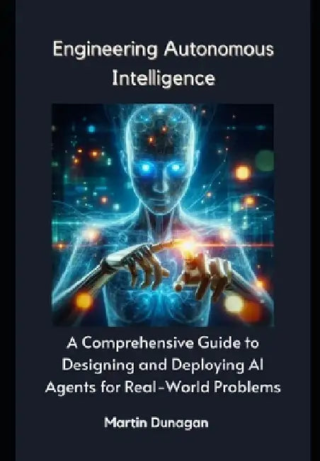 Engineering Autonomous Intelligence: A Comprehensive Guide to Designing and Deploying AI Agents for Real-World Problems by Martin Dunagan