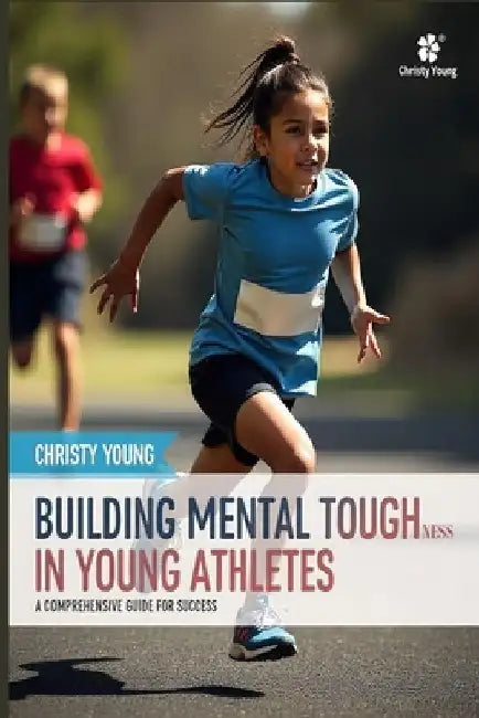 Building Mental Toughness in Young Athletes: A Comprehensive Guide for Success by Christy Young