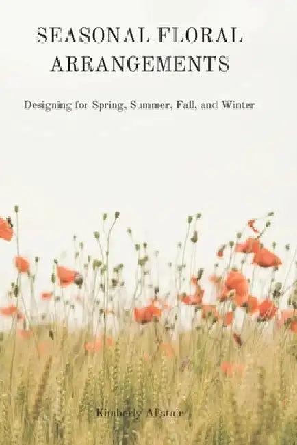 Seasonal Floral Arrangements: Designing for Spring, Summer, Fall, and Winter by Kimberly Alistair