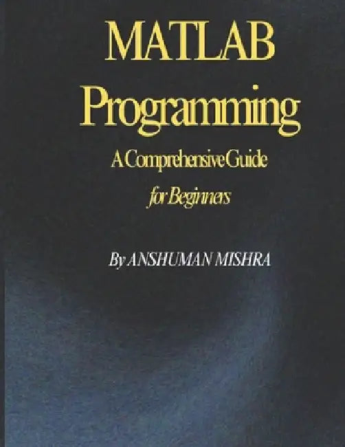 MATLAB Programming: A Comprehensive Guide for Beginners by Anshuman Mishra